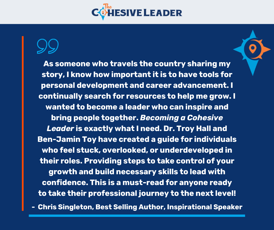 Chris Singleton Testimonial - As someone who travels the country sharing my story, I know how important it is to have tools for personal development and career advancement. I continually search for resources to help me grow. I wanted to become a leader who can inspire and bring people together. Becoming a Cohesive Leader is exactly what I need. Dr. Troy Hall and Ben-Jamin Toy have created a guide for individuals who feel stuck, overlooked, or underdeveloped in their roles. Providing steps to take control of your growth and build necessary skills to lead with confidence. This is a must-read for anyone ready to take their professional journey to the next level.